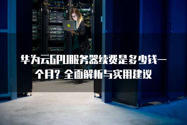 华为云GPU服务器续费是多少钱一个月?全面解析与实用建议
