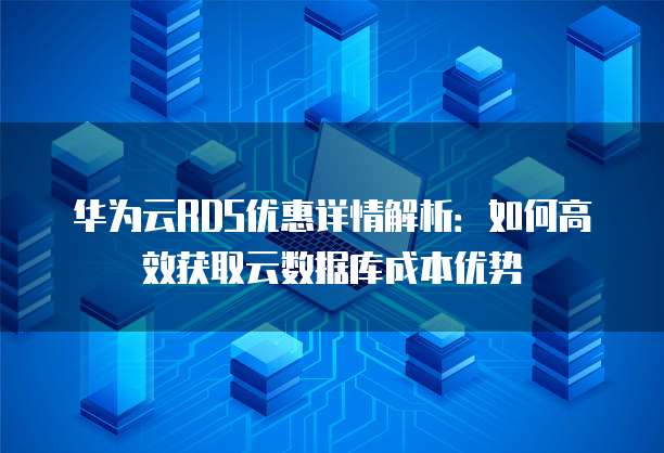 华为云RDS优惠详情解析:如何高效获取云数据库成本优势