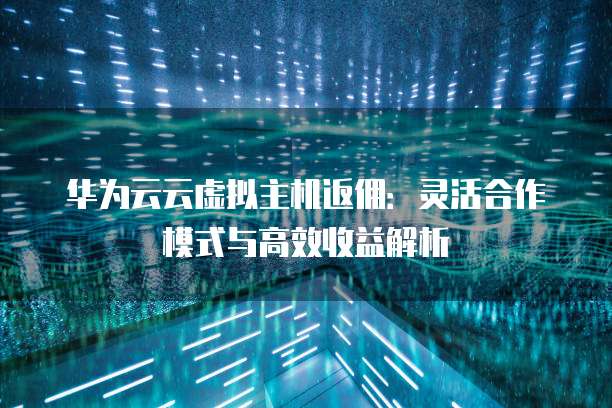 华为云云虚拟主机返佣:灵活合作模式与高效收益解析