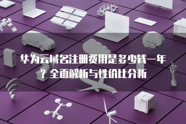 华为云域名注册费用是多少钱一年?全面解析与性价比分析