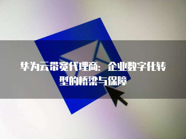 华为云带宽代理商：企业数字化转型的桥梁与保障