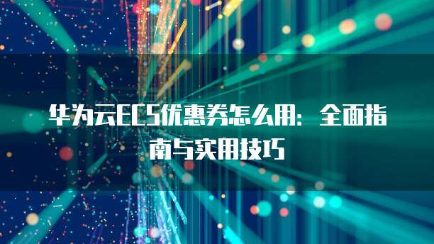 华为云ECS优惠券怎么用:全面指南与实用技巧
