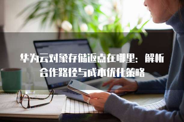 华为云对象存储返点在哪里:解析合作路径与成本优化策略