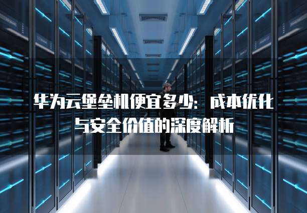 华为云堡垒机便宜多少：成本优化与安全价值的深度解析