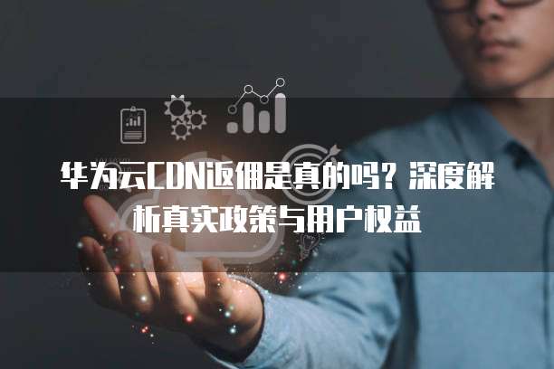 华为云CDN返佣是真的吗？深度解析真实政策与用户权益