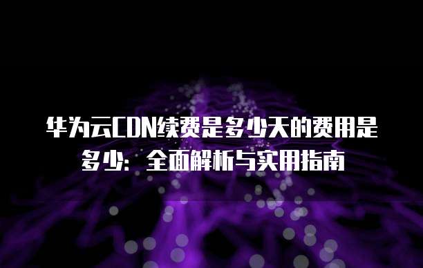 华为云CDN续费是多少天的费用是多少:全面解析与实用指南