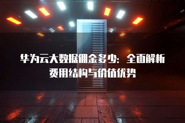 华为云大数据佣金多少:全面解析费用结构与价值优势