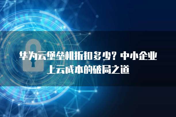 华为云堡垒机折扣多少?中小企业上云成本的破局之道