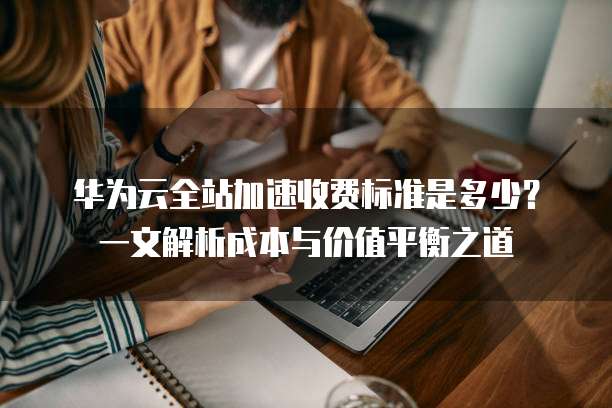 华为云全站加速收费标准是多少?一文解析成本与价值平衡之道