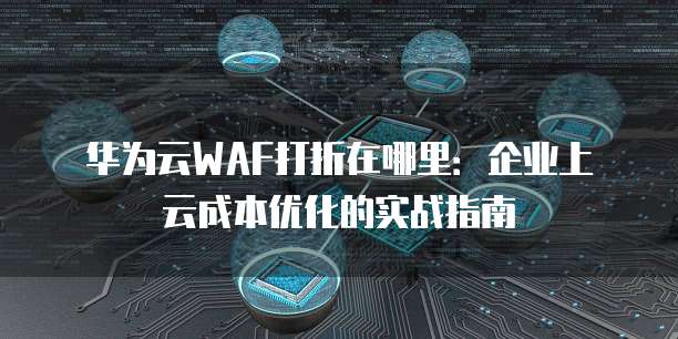 华为云WAF打折在哪里:企业上云成本优化的实战指南