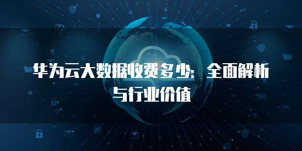 华为云大数据收费多少:全面解析与行业价值