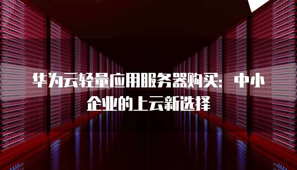 华为云轻量应用服务器购买：中小企业的上云新选择