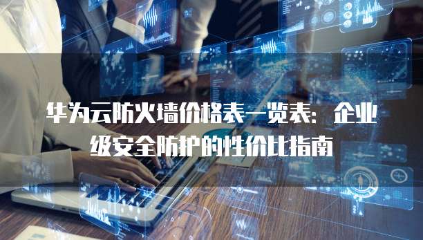 华为云防火墙价格表一览表:企业级安全防护的性价比指南