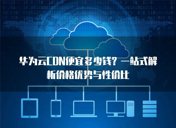 华为云CDN便宜多少钱？一站式解析价格优势与性价比