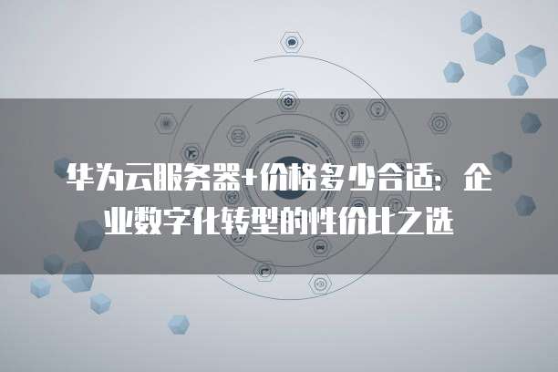 华为云服务器+价格多少合适:企业数字化转型的性价比之选