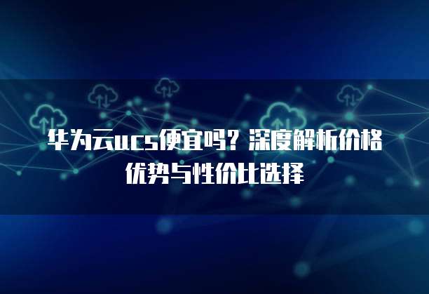 华为云ucs便宜吗?深度解析价格优势与性价比选择