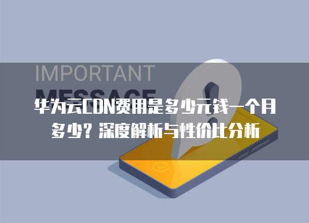 华为云CDN费用是多少元钱一个月多少?深度解析与性价比分析
