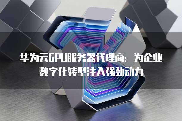 华为云GPU服务器代理商:为企业数字化转型注入强劲动力