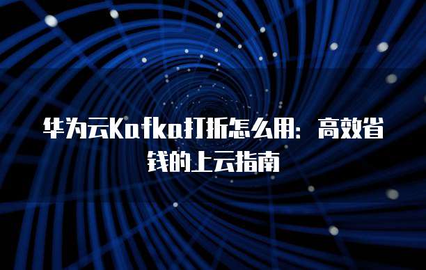 华为云Kafka打折怎么用：高效省钱的上云指南