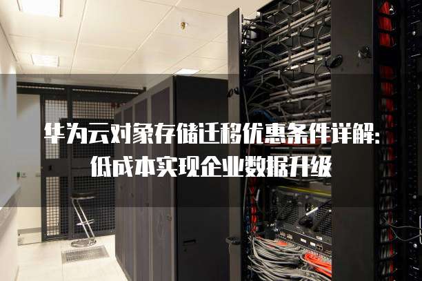 华为云对象存储迁移优惠条件详解:低成本实现企业数据升级