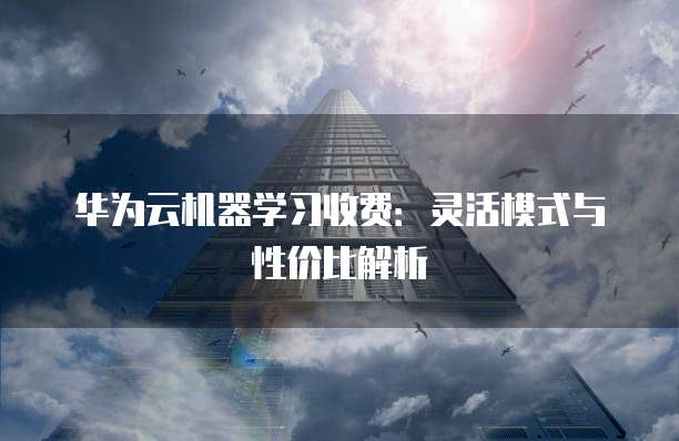 华为云机器学习收费：灵活模式与性价比解析