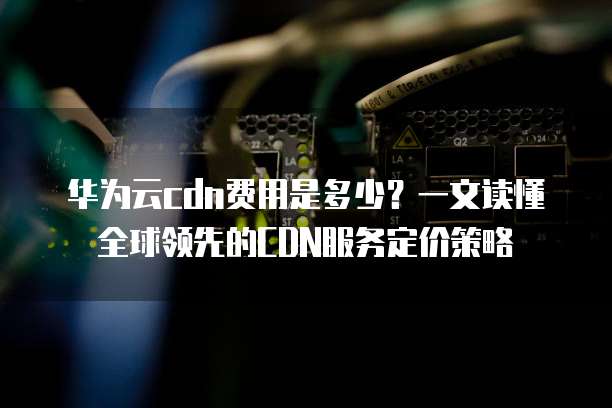 华为云cdn费用是多少?一文读懂全球领先的CDN服务定价策略