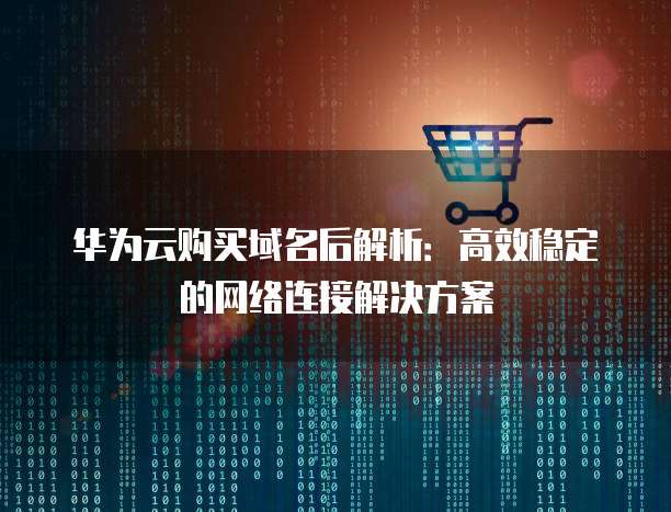 华为云购买域名后解析:高效稳定的网络连接解决方案