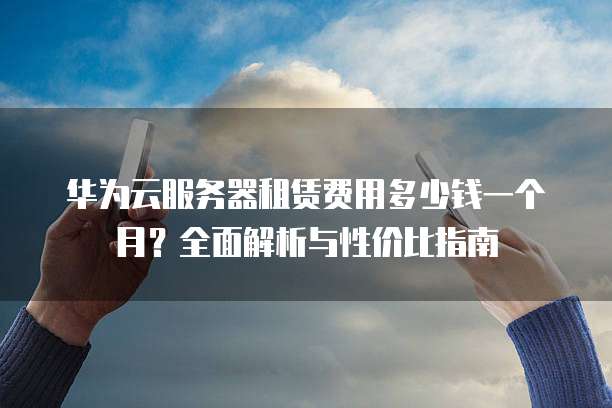 华为云服务器租赁费用多少钱一个月?全面解析与性价比指南
