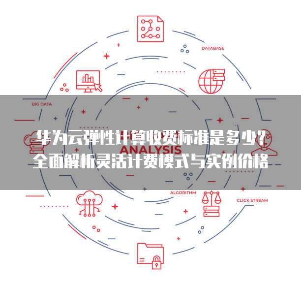 华为云弹性计算收费标准是多少？全面解析灵活计费模式与实例价格