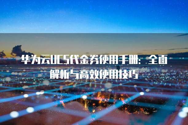 华为云UCS代金券使用手册:全面解析与高效使用技巧