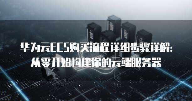 华为云ECS购买流程详细步骤详解:从零开始构建你的云端服务器