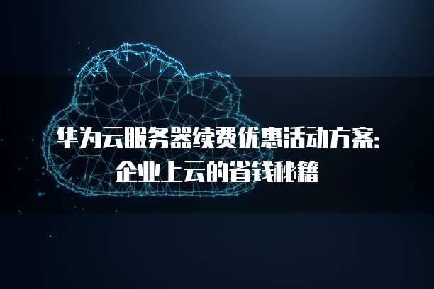 华为云服务器续费优惠活动方案:企业上云的省钱秘籍