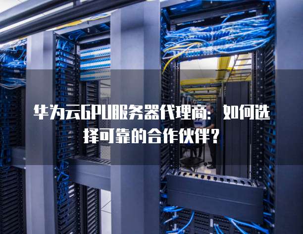 华为云GPU服务器代理商:如何选择可靠的合作伙伴?