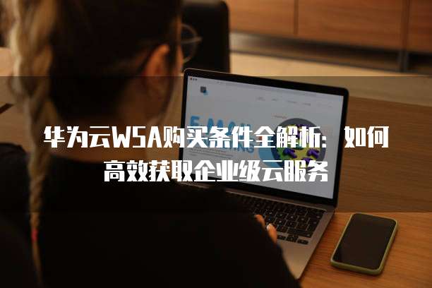 华为云WSA购买条件全解析:如何高效获取企业级云服务