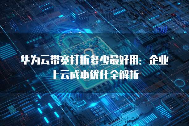 华为云带宽打折多少最好用:企业上云成本优化全解析