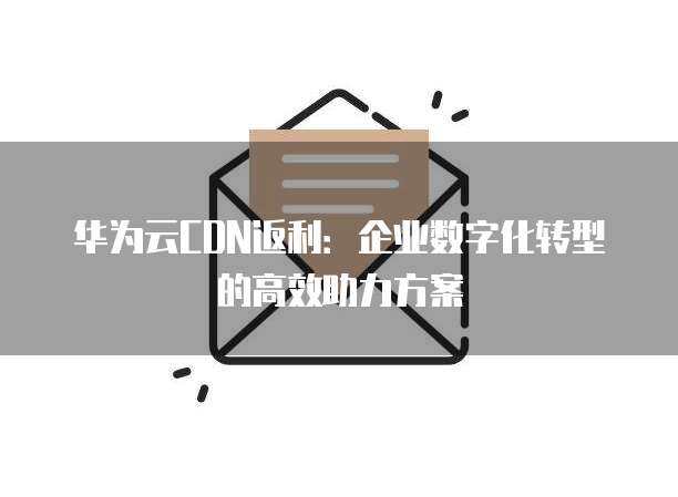 华为云CDN返利:企业数字化转型的高效助力方案