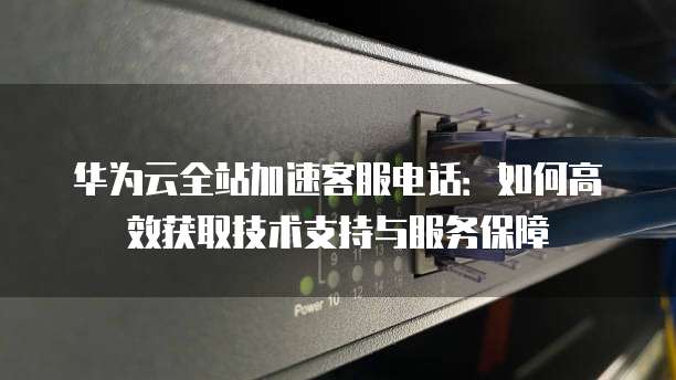 华为云全站加速客服电话:如何高效获取技术支持与服务保障