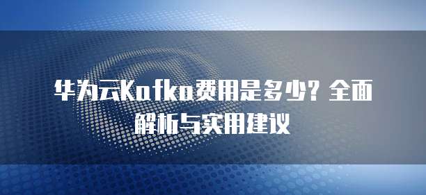 华为云Kafka费用是多少？全面解析与实用建议