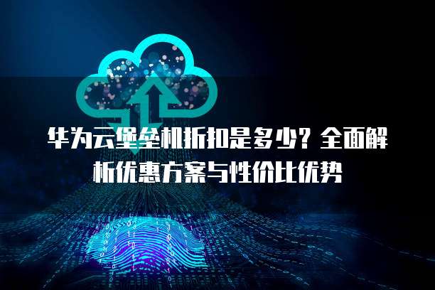 华为云堡垒机折扣是多少?全面解析优惠方案与性价比优势