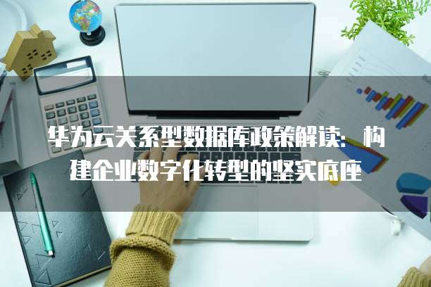 华为云关系型数据库政策解读:构建企业数字化转型的坚实底座