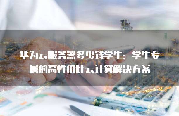 华为云服务器多少钱学生:学生专属的高性价比云计算解决方案