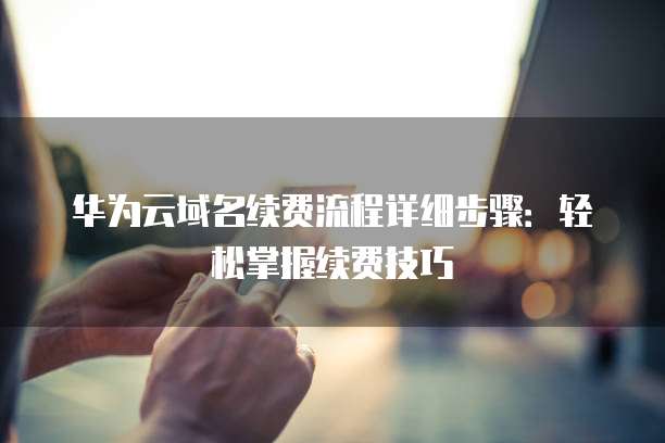 华为云域名续费流程详细步骤:轻松掌握续费技巧