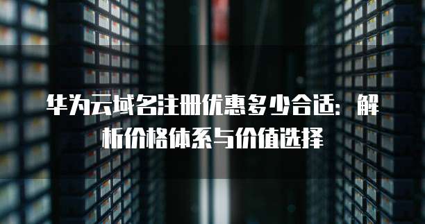 华为云域名注册优惠多少合适:解析价格体系与价值选择