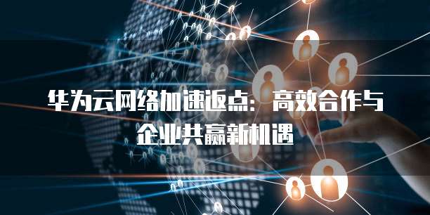 华为云网络加速返点:高效合作与企业共赢新机遇
