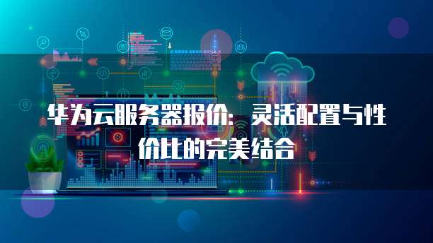 华为云服务器报价:灵活配置与性价比的完美结合
