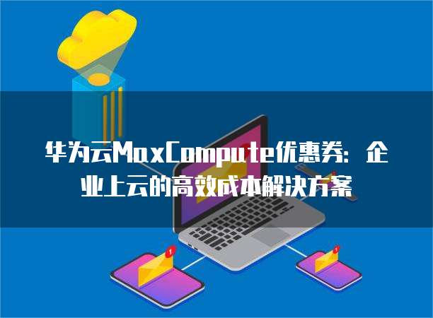 华为云MaxCompute优惠券:企业上云的高效成本解决方案