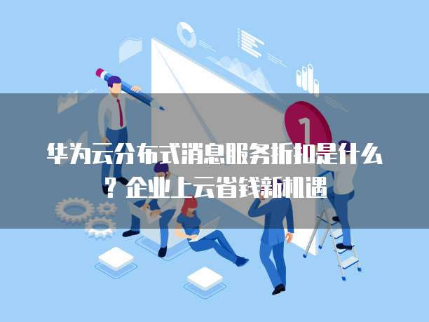 华为云分布式消息服务折扣是什么?企业上云省钱新机遇