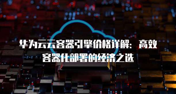 华为云云容器引擎价格详解:高效容器化部署的经济之选