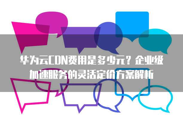 华为云CDN费用是多少元？企业级加速服务的灵活定价方案解析