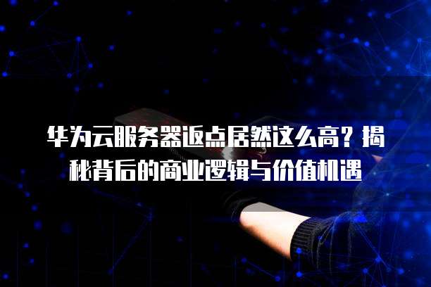 华为云服务器返点居然这么高？揭秘背后的商业逻辑与价值机遇